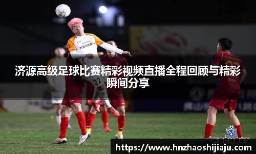 济源高级足球比赛精彩视频直播全程回顾与精彩瞬间分享