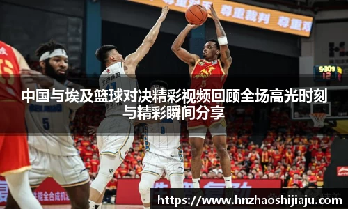 中国与埃及篮球对决精彩视频回顾全场高光时刻与精彩瞬间分享