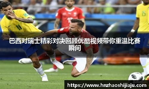 巴西对瑞士精彩对决回顾优酷视频带你重温比赛瞬间